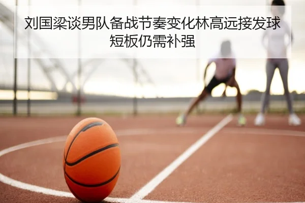 刘国梁谈男队备战节奏变化林高远接发球短板仍需补强